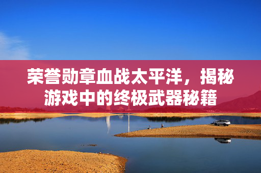 荣誉勋章血战太平洋，揭秘游戏中的终极武器秘籍