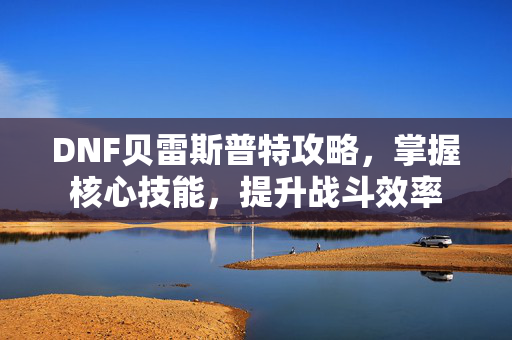 DNF贝雷斯普特攻略，掌握核心技能，提升战斗效率