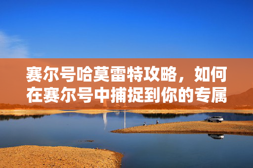 赛尔号哈莫雷特攻略,如何在赛尔号中捕捉到你的专属精灵 赛尔号哈莫雷特攻略,如何在赛尔号中捕捉到你的专属精灵