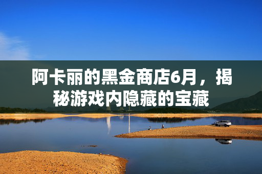 阿卡丽的黑金商店6月，揭秘游戏内隐藏的宝藏