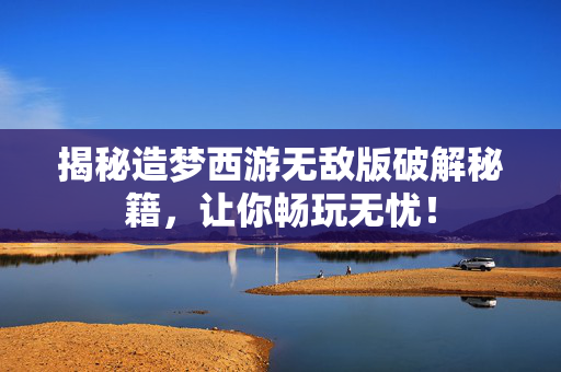揭秘造梦西游无敌版破解秘籍，让你畅玩无忧！