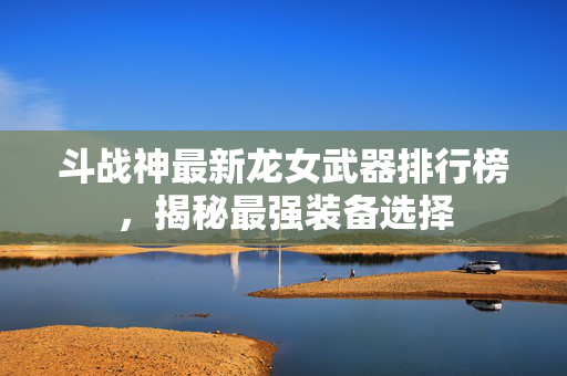 斗战神最新龙女武器排行榜，揭秘最强装备选择