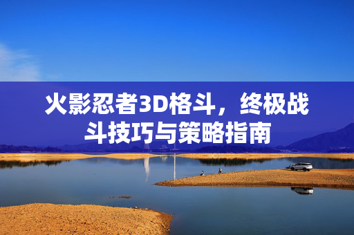 火影忍者3D格斗，终极战斗技巧与策略指南