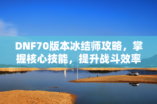 DNF70版本冰结师攻略，掌握核心技能，提升战斗效率