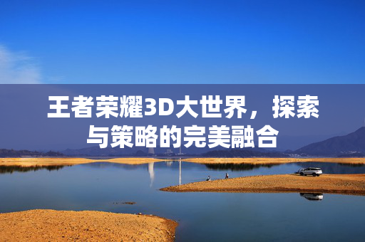 王者荣耀3D大世界，探索与策略的完美融合