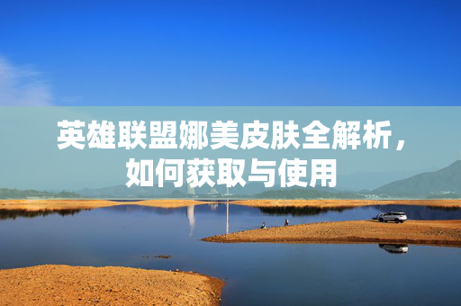 英雄联盟娜美皮肤全解析，如何获取与使用