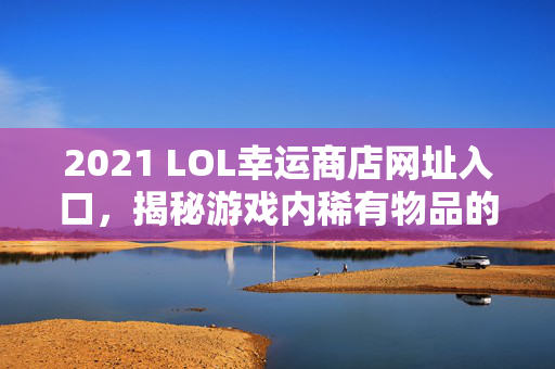 2021 LOL幸运商店网址入口,揭秘游戏内稀有物品的获取途径 2021 LOL幸运商店网址入口,揭秘游戏内稀有物品的获取途径