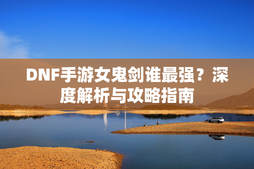 DNF手游女鬼剑谁最强？深度解析与攻略指南