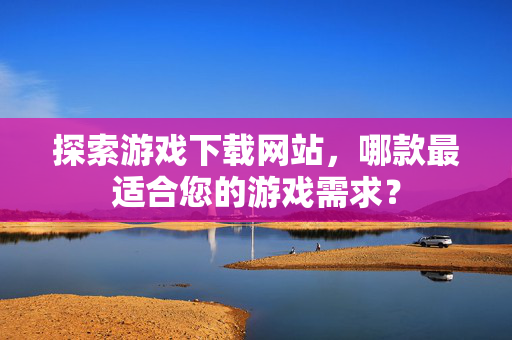探索游戏下载网站，哪款最适合您的游戏需求？