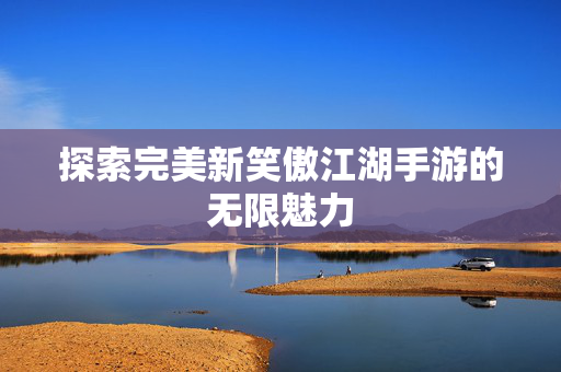探索完美新笑傲江湖手游的无限魅力