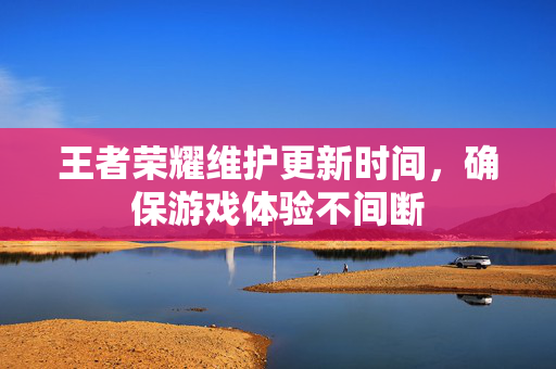 王者荣耀维护更新时间，确保游戏体验不间断