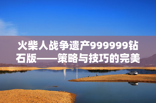 火柴人战争遗产999999钻石版——策略与技巧的完美结合 火柴人战争遗产999999钻石版——策略与技巧的完美结合