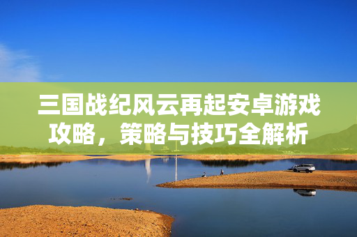 三国战纪风云再起安卓游戏攻略,策略与技巧全解析 三国战纪风云再起安卓游戏攻略,策略与技巧全解析