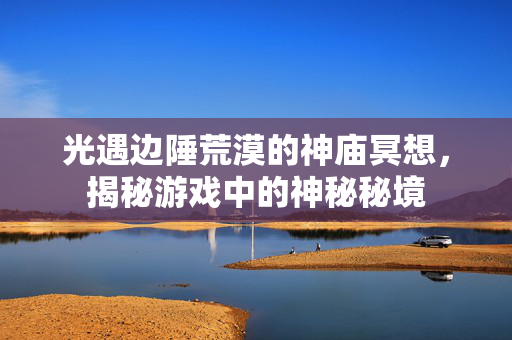 光遇边陲荒漠的神庙冥想,揭秘游戏中的神秘秘境 光遇边陲荒漠的神庙冥想,揭秘游戏中的神秘秘境