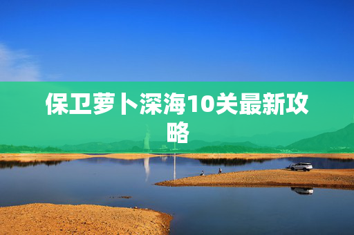 保卫萝卜深海10关最新攻略 保卫萝卜深海10关最新攻略