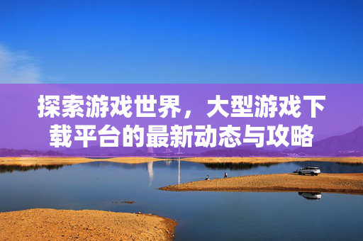 探索游戏世界,大型游戏下载平台的最新动态与攻略 探索游戏世界,大型游戏下载平台的最新动态与攻略