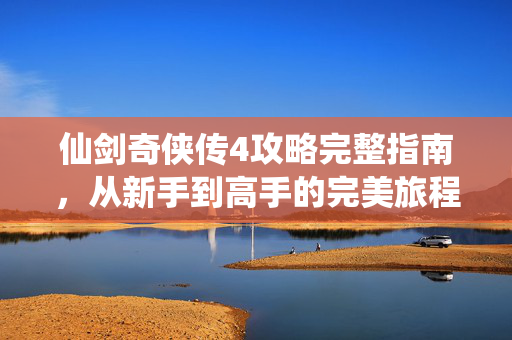 仙剑奇侠传4攻略完整指南，从新手到高手的完美旅程