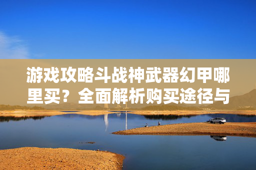 游戏攻略斗战神武器幻甲哪里买?全面解析购买途径与策略 游戏攻略斗战神武器幻甲哪里买?全面解析购买途径与策略