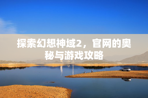探索幻想神域2，官网的奥秘与游戏攻略