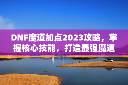 DNF魔道加点2023攻略,掌握核心技能,打造最强魔道 DNF魔道加点2023攻略,掌握核心技能,打造最强魔道