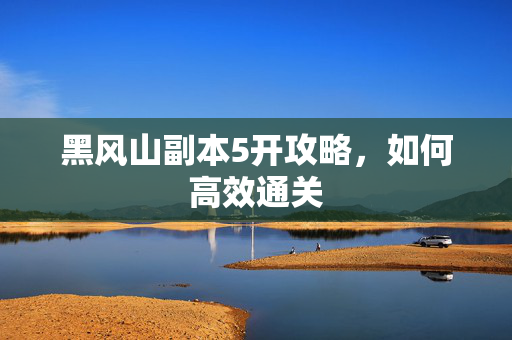 黑风山副本5开攻略,如何高效通关 黑风山副本5开攻略,如何高效通关