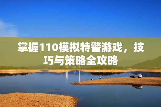掌握110模拟特警游戏,技巧与策略全攻略 掌握110模拟特警游戏,技巧与策略全攻略