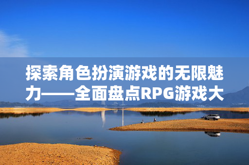 探索角色扮演游戏的无限魅力——全面盘点RPG游戏大全 探索角色扮演游戏的无限魅力——全面盘点RPG游戏大全