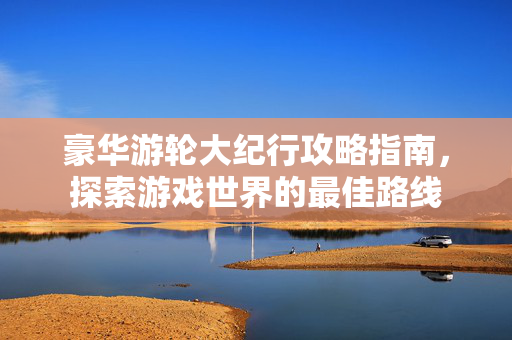豪华游轮大纪行攻略指南,探索游戏世界的最佳路线 豪华游轮大纪行攻略指南,探索游戏世界的最佳路线