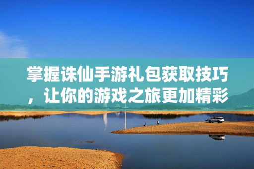 掌握诛仙手游礼包获取技巧，让你的游戏之旅更加精彩！