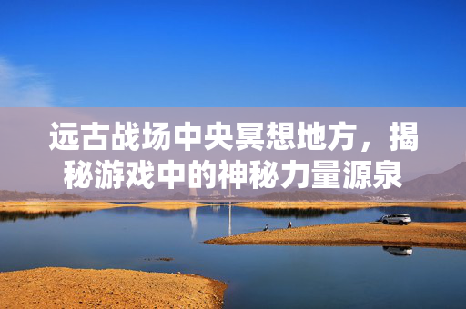 远古战场中央冥想地方，揭秘游戏中的神秘力量源泉