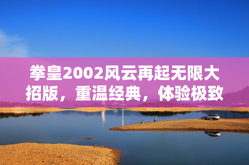 拳皇2002风云再起无限大招版，重温经典，体验极致战斗