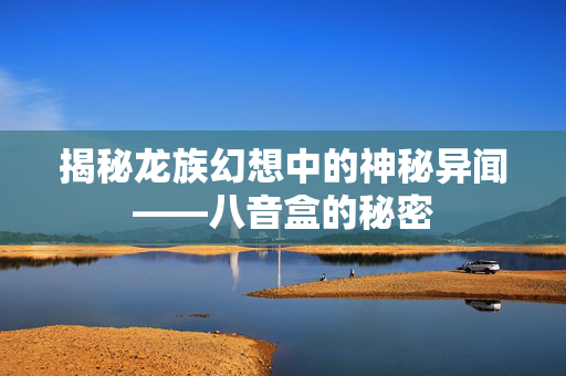 揭秘龙族幻想中的神秘异闻——八音盒的秘密 揭秘龙族幻想中的神秘异闻——八音盒的秘密