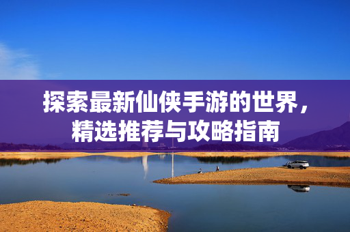 探索最新仙侠手游的世界，精选推荐与攻略指南