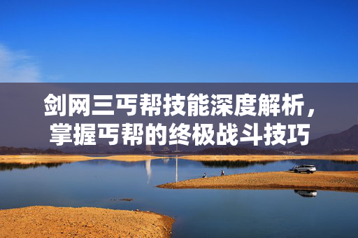 剑网三丐帮技能深度解析，掌握丐帮的终极战斗技巧