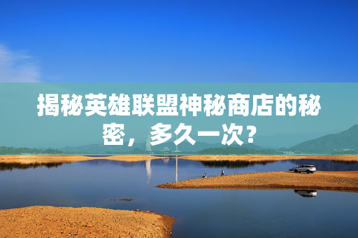 揭秘英雄联盟神秘商店的秘密，多久一次？