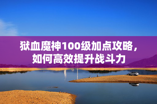 狱血魔神100级加点攻略，如何高效提升战斗力