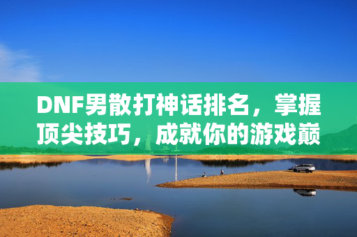 DNF男散打神话排名，掌握顶尖技巧，成就你的游戏巅峰