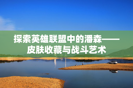 探索英雄联盟中的潘森——皮肤收藏与战斗艺术 探索英雄联盟中的潘森——皮肤收藏与战斗艺术
