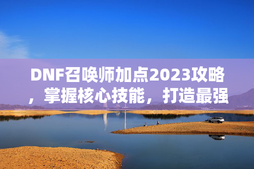 DNF召唤师加点2023攻略，掌握核心技能，打造最强召唤师