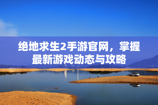 绝地求生2手游官网，掌握最新游戏动态与攻略