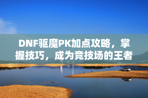 DNF驱魔PK加点攻略，掌握技巧，成为竞技场的王者