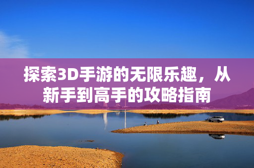 探索3D手游的无限乐趣，从新手到高手的攻略指南