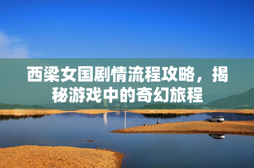 西梁女国剧情流程攻略，揭秘游戏中的奇幻旅程