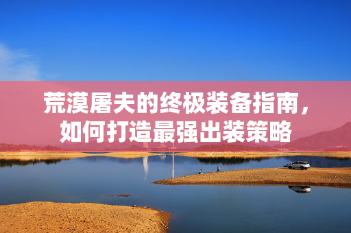 荒漠屠夫的终极装备指南，如何打造最强出装策略
