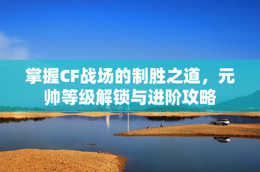 掌握CF战场的制胜之道，元帅等级解锁与进阶攻略
