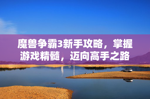 魔兽争霸3新手攻略，掌握游戏精髓，迈向高手之路