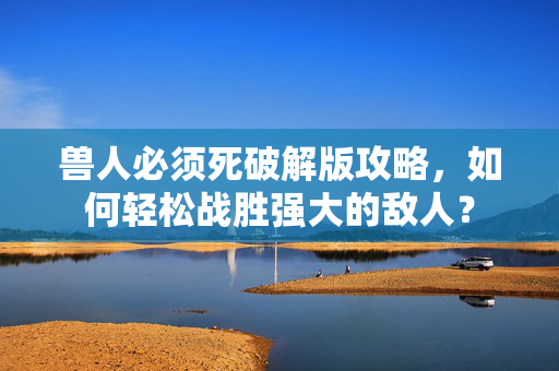 兽人必须死破解版攻略，如何轻松战胜强大的敌人？