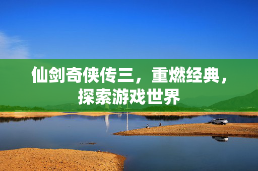 仙剑奇侠传三，重燃经典，探索游戏世界