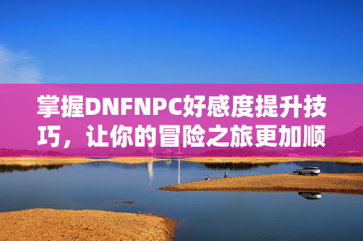 掌握DNFNPC好感度提升技巧，让你的冒险之旅更加顺畅
