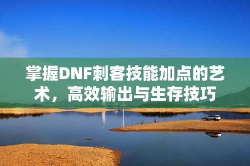 掌握DNF刺客技能加点的艺术，高效输出与生存技巧